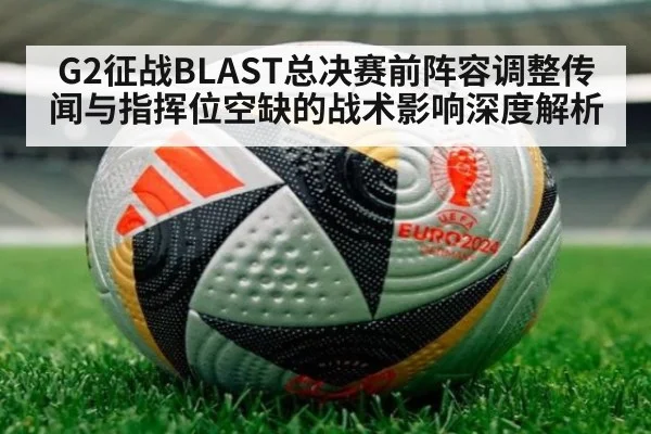 G2征战BLAST总决赛前阵容调整传闻与指挥位空缺的战术影响深度解析 - nine game